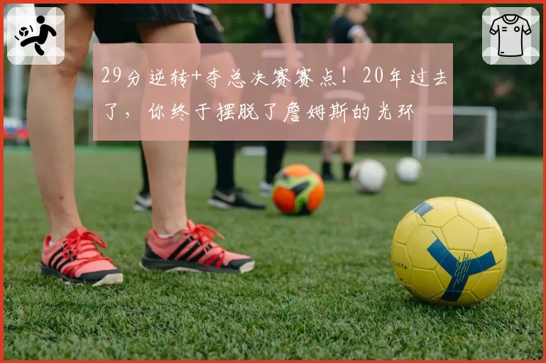 29分逆转+夺总决赛赛点！20年过去了，你终于摆脱了詹姆斯的光环