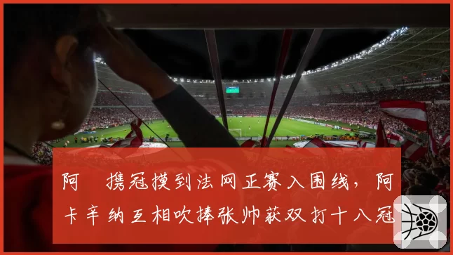 阿昺携冠摸到法网正赛入围线，阿卡辛纳互相吹捧张帅获双打十八冠