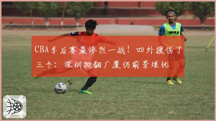 CBA季后赛最惨烈一战！四外援伤了三个：深圳掀翻广厦仍前景堪忧