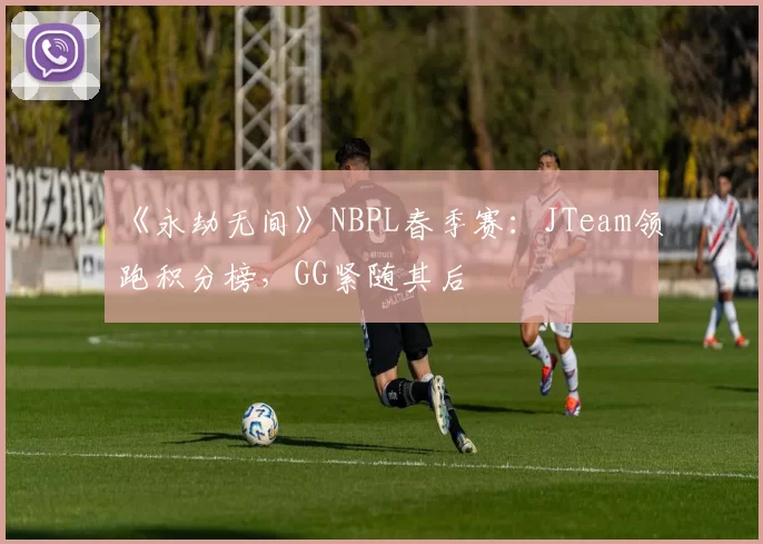 《永劫无间》NBPL春季赛：JTeam领跑积分榜，GG紧随其后