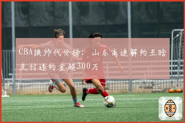 CBA换帅代价榜：山东高速解约王晗支付违约金超300万