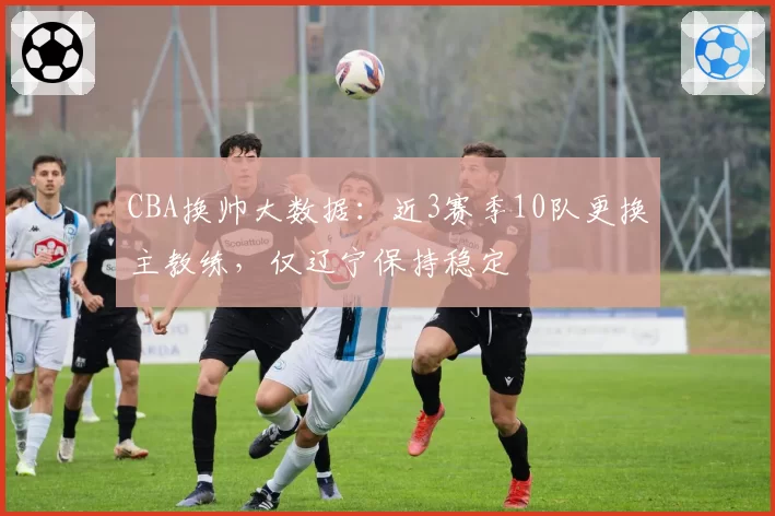 CBA换帅大数据:近3赛季10队更换主教练,仅辽宁保持稳定