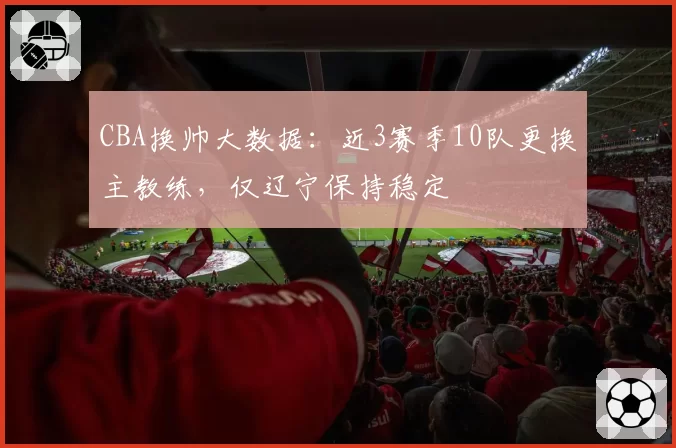 CBA换帅大数据:近3赛季10队更换主教练,仅辽宁保持稳定