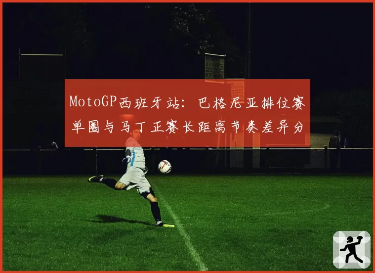 MotoGP西班牙站：巴格尼亚排位赛单圈与马丁正赛长距离节奏差异分析