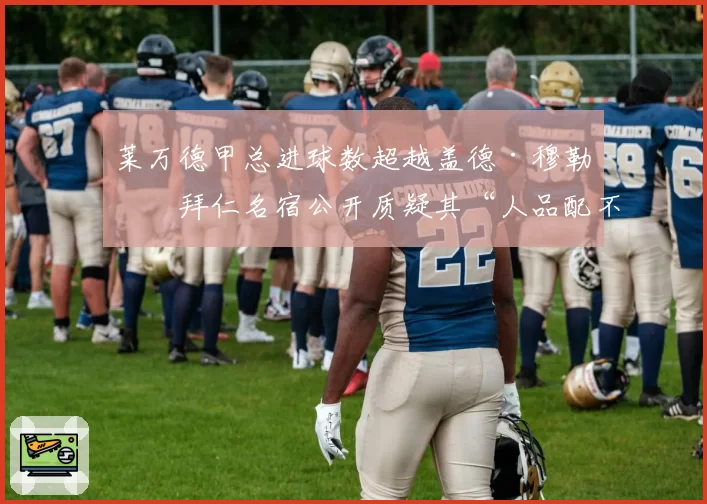 莱万德甲总进球数超越盖德·穆勒,拜仁名宿公开质疑其“人品配不上纪录”