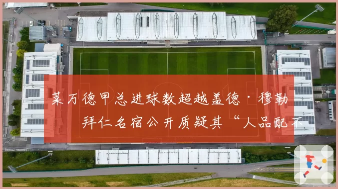 莱万德甲总进球数超越盖德·穆勒,拜仁名宿公开质疑其“人品配不上纪录”