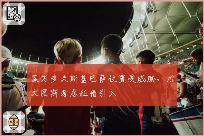 莱万多夫斯基巴萨位置受威胁，尤文图斯考虑租借引入