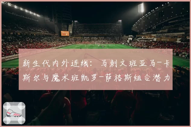 新生代内外连线：马刺文班亚马-卡斯尔与魔术班凯罗-萨格斯组合潜力对比