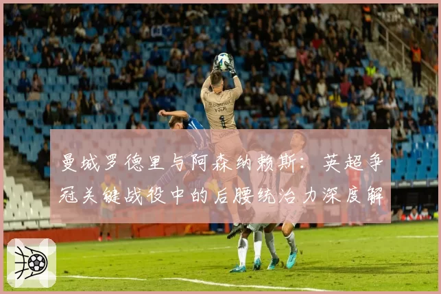 曼城罗德里与阿森纳赖斯:英超争冠关键战役中的后腰统治力深度解析