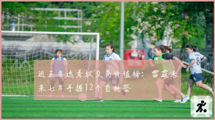 近五年选秀权交易价值榜：雷霆未来七年手握12个首轮签