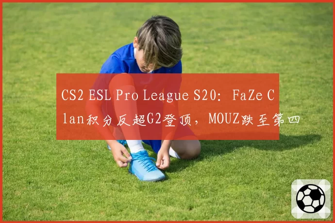 CS2 ESL Pro League S20:FaZe Clan积分反超G2登顶,MOUZ跌至第四