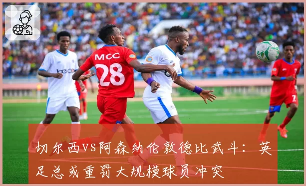 切尔西vs阿森纳伦敦德比武斗：英足总或重罚大规模球员冲突