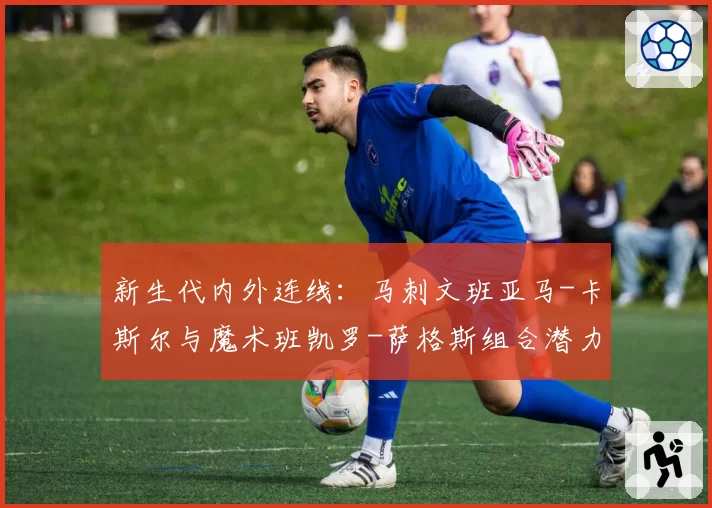 新生代内外连线：马刺文班亚马-卡斯尔与魔术班凯罗-萨格斯组合潜力对比