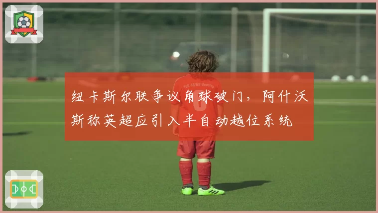 纽卡斯尔联争议角球破门，阿什沃斯称英超应引入半自动越位系统