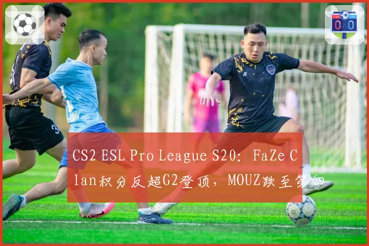 CS2 ESL Pro League S20:FaZe Clan积分反超G2登顶,MOUZ跌至第四
