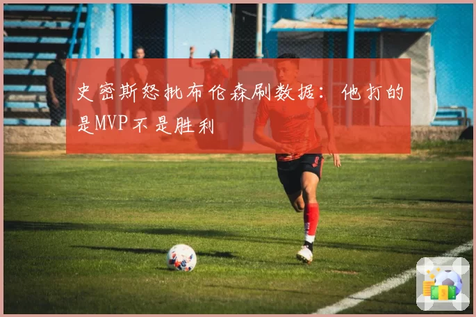 史密斯怒批布伦森刷数据：他打的是MVP不是胜利