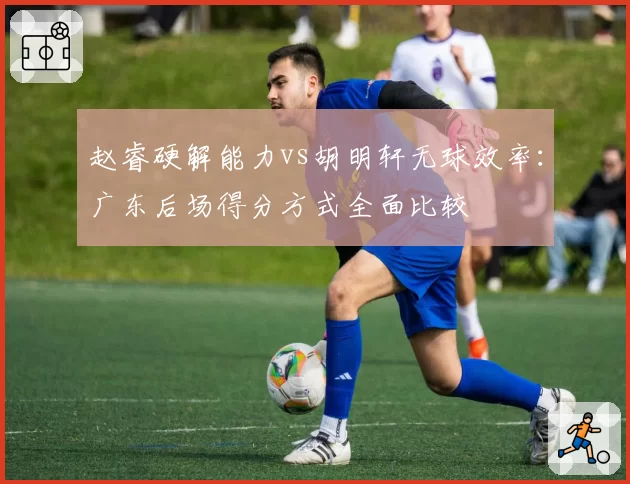 赵睿硬解能力vs胡明轩无球效率：广东后场得分方式全面比较