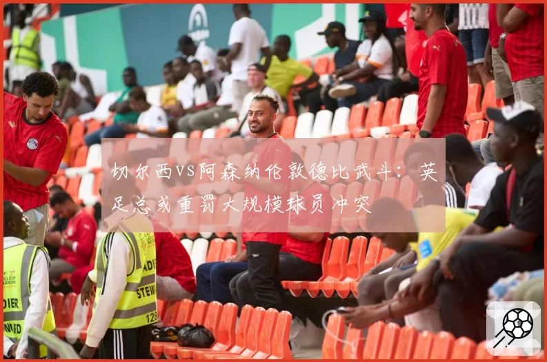 切尔西vs阿森纳伦敦德比武斗：英足总或重罚大规模球员冲突