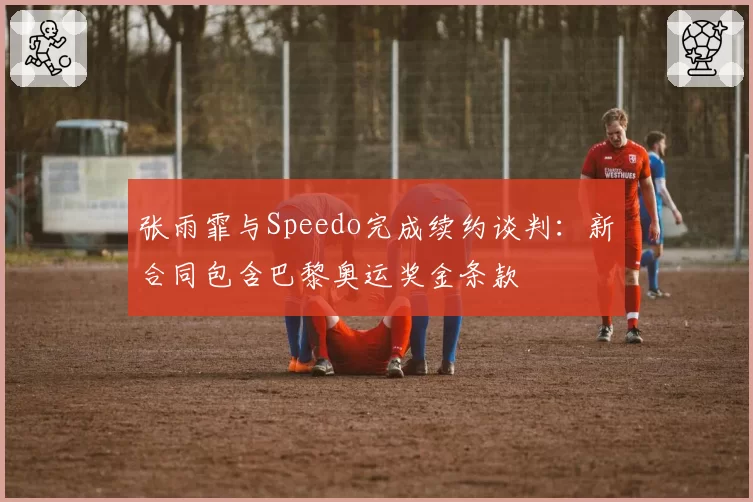 张雨霏与Speedo完成续约谈判:新合同包含巴黎奥运奖金条款