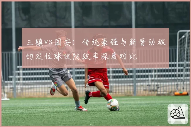 三镇vs国安：传统豪强与新晋劲旅的定位球攻防效率深度对比