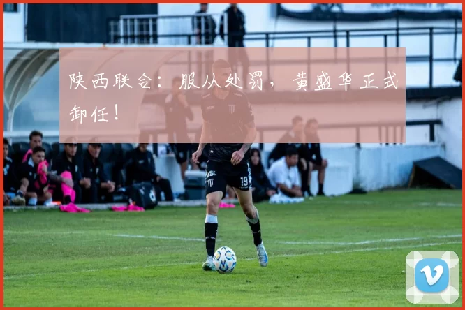 陕西联合：服从处罚，黄盛华正式卸任！