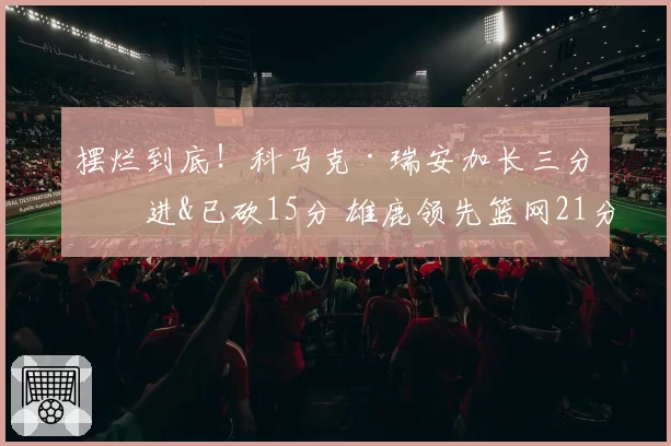 摆烂到底!科马克·瑞安加长三分再进&已砍15分 雄鹿领先篮网21分