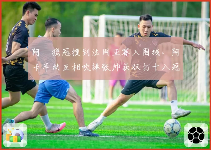 阿昺携冠摸到法网正赛入围线，阿卡辛纳互相吹捧张帅获双打十八冠