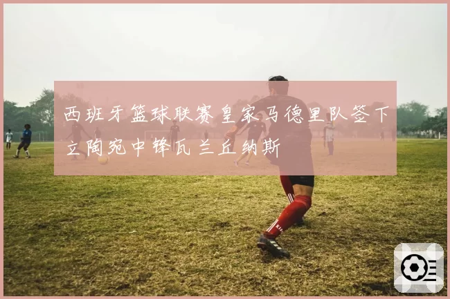 西班牙篮球联赛皇家马德里队签下立陶宛中锋瓦兰丘纳斯