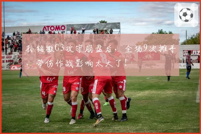 孙铭徽G3攻守崩盘后,全场9次摊手,带伤作战影响太大了!