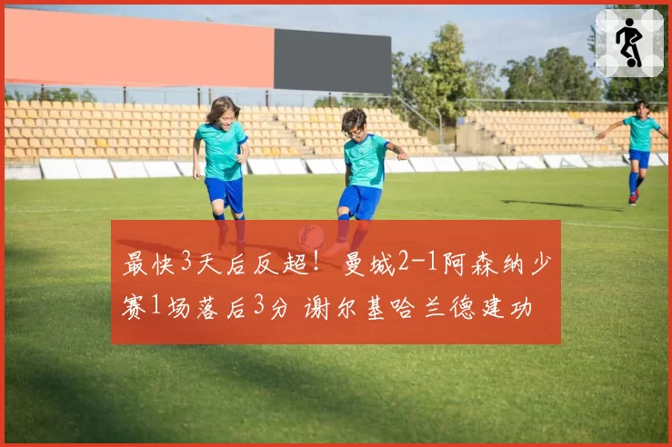 最快3天后反超！曼城2-1阿森纳少赛1场落后3分 谢尔基哈兰德建功