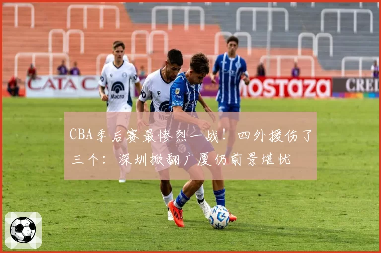 CBA季后赛最惨烈一战！四外援伤了三个：深圳掀翻广厦仍前景堪忧