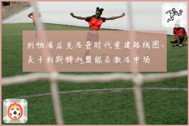 利物浦后克洛普时代重建路线图，麦卡利斯特加盟能否激活中场